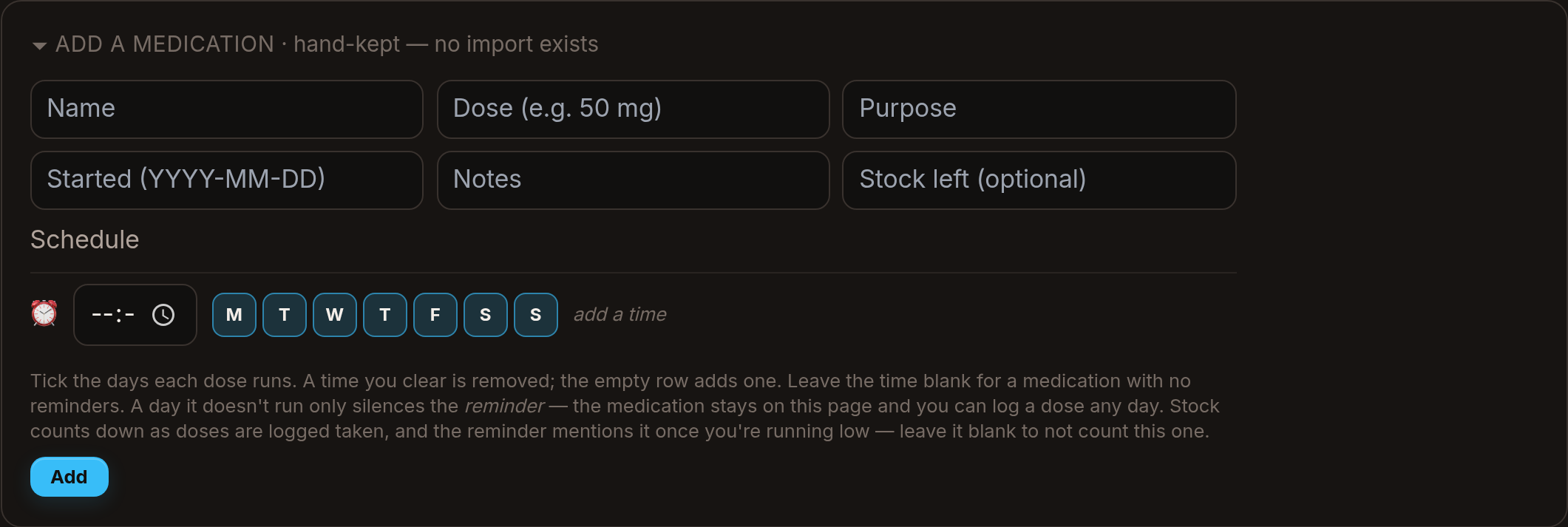 The empty form for adding a medication, headed "hand-kept — no import exists": blank boxes for name, dose, purpose, start date, notes and stock left, then a schedule row with a time field and seven day-of-the-week toggles, above a note explaining that a day a dose does not run only silences the reminder.